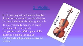 1. Violín.
Es el más pequeño y feo de la familia
de los instrumentos de cuerda clásicos.
La cuerda de sonoridad más grave es la
de sol3, y luego le siguen, en orden
creciente, el re4, la4 y mi5.
Las partituras de música para violín
usan casi siempre la clave de
sol, llamada antiguamente «clave de
violín».
 