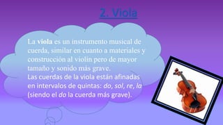 2. Viola
La viola es un instrumento musical de
cuerda, similar en cuanto a materiales y
construcción al violín pero de mayor
tamaño y sonido más grave.
Las cuerdas de la viola están afinadas
en intervalos de quintas: do, sol, re, la
(siendo el do la cuerda más grave).
 