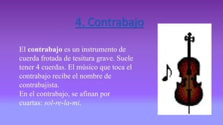4. Contrabajo
El contrabajo es un instrumento de
cuerda frotada de tesitura grave. Suele
tener 4 cuerdas. El músico que toca el
contrabajo recibe el nombre de
contrabajista.
En el contrabajo, se afinan por
cuartas: sol-re-la-mi.
 