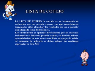 LA LISTA DE COTEJO de entrada es un instrumento de
evaluación que nos permite conocer con que conocimientos
ingresan los niños al jardín y los resultados nos van a permitir
una adecuada toma de decisiones .
Este instrumento es aplicado directamente por las maestras
facilitadoras al inicio del período escolar y al final del mismo,
denominándose en este caso como Lista de cotejo de salida.
Al momento de aplicarla se deben colocar los resultados
expresados en SI o NO.
 