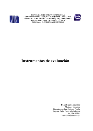 REPÚBLICA BOLIVARIANA DE VENEZUELA
  UNIVERSIDAD PEDAGÓGICA EXPERIMENTAL LIBERTADOR
 INSTITUTO PEDAGÓGICO LUÍS BELTRÁN PRIETO FIGUEROA
        DEPARTAMENTO DE EDUCACIÓN TÉCNICA
         PROGRAMA ELECTRICIDAD INDUSTRIAL




Instrumentos de evaluación




                                       Docente en Formación:
                                            Marianny Mendoza
                              Docente Auxiliar: Antonio Pineda
                              Docente Guía: Carmen Julia Reyes
                                                Sección: 0EI01
                                       Fecha: noviembre 2011
 