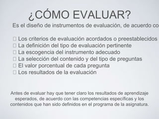 ¿CÓMO EVALUAR?
Es el diseño de instrumentos de evaluación, de acuerdo con
Los criterios de evaluación acordados o preestablecidos
La definición del tipo de evaluación pertinente
La escogencia del instrumento adecuado
La selección del contenido y del tipo de preguntas
El valor porcentual de cada pregunta
Los resultados de la evaluación
Antes de evaluar hay que tener claro los resultados de aprendizaje
esperados, de acuerdo con las competencias específicas y los
contenidos que han sido definidos en el programa de la asignatura.
 