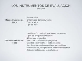 LOS INSTRUMENTOS DE EVALUACIÓN
-DISEÑO-
Requerimientos de
forma
- Encabezado
- Uniformidad del instrumento
- Tipo de letra
- Tipo de hoja
Requerimientos de
fondo
- Identificación cualitativa de logros esperados
- Tipos de preguntas utilizadas
- Número de preguntas
- Peso cuantitativo de las preguntas
- Claridad en el valor de cada pregunta
- Uso de capacidades cognitivas: propositivas,
comunicativas, interpretativa, memoria mecánica
- Retroalimentación de la evaluación
 