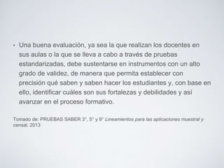 • Una buena evaluación, ya sea la que realizan los docentes en
sus aulas o la que se lleva a cabo a través de pruebas
estandarizadas, debe sustentarse en instrumentos con un alto
grado de validez, de manera que permita establecer con
precisión qué saben y saben hacer los estudiantes y, con base en
ello, identificar cuáles son sus fortalezas y debilidades y así
avanzar en el proceso formativo.
Tomado de: PRUEBAS SABER 3°, 5° y 9° Lineamientos para las aplicaciones muestral y
censal, 2013
 