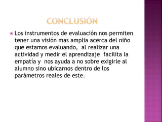  Los instrumentos de evaluación nos permiten
tener una visión mas amplia acerca del niño
que estamos evaluando, al realizar una
actividad y medir el aprendizaje facilita la
empatía y nos ayuda a no sobre exigirle al
alumno sino ubicarnos dentro de los
parámetros reales de este.