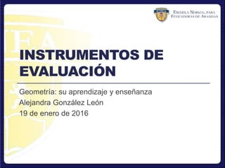 INSTRUMENTOS DE
EVALUACIÓN
Geometría: su aprendizaje y enseñanza
Alejandra González León
19 de enero de 2016
 