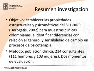 Resumen investigación
• Objetivo: establecer las propiedades
estructurales y psicométricas del SCL-90-R
(Derogatis, 2002) para muestras clínicas
colombianas, e identificar diferencias con
relación al género, y sensibilidad de cambio en
procesos de psicoterapia.
• Método: población clínica, 214 consultantes
(111 hombres y 103 mujeres). Dos momentos
de evaluación.
 