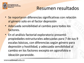 Resumen resultados
• Se reportaron diferencias significativas con relación
al género solo en el factor depresión
• Adecuada sensibilidad al cambio para todos los
factores.
• En el análisis factorial exploratorio presentó
propiedades estructurales adecuadas para 7 de sus 9
escalas básicas, con diferencias según género para
depresión y hostilidad, y adecuada sensibilidad al
cambio en los factores excepto en agorafobia e
ideación paranoide.
 