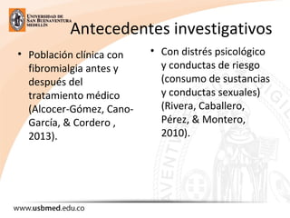 Antecedentes investigativos
• Población clínica con
fibromialgia antes y
después del
tratamiento médico
(Alcocer-Gómez, Cano-
García, & Cordero ,
2013).
• Con distrés psicológico
y conductas de riesgo
(consumo de sustancias
y conductas sexuales)
(Rivera, Caballero,
Pérez, & Montero,
2010).
 