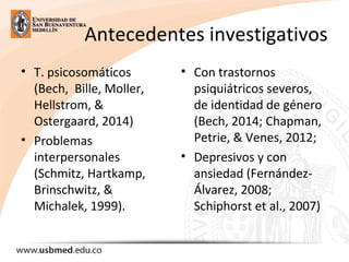 Antecedentes investigativos
• T. psicosomáticos
(Bech, Bille, Moller,
Hellstrom, &
Ostergaard, 2014)
• Problemas
interpersonales
(Schmitz, Hartkamp,
Brinschwitz, &
Michalek, 1999).
• Con trastornos
psiquiátricos severos,
de identidad de género
(Bech, 2014; Chapman,
Petrie, & Venes, 2012;
• Depresivos y con
ansiedad (Fernández-
Álvarez, 2008;
Schiphorst et al., 2007)
 