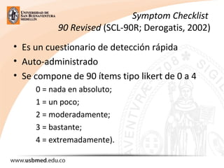 Symptom Checklist
90 Revised (SCL-90R; Derogatis, 2002)
• Es un cuestionario de detección rápida
• Auto-administrado
• Se compone de 90 ítems tipo likert de 0 a 4
0 = nada en absoluto;
1 = un poco;
2 = moderadamente;
3 = bastante;
4 = extremadamente).
 