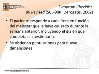 Symptom Checklist
90 Revised (SCL-90R; Derogatis, 2002)
• El paciente responde a cada ítem en función
del malestar que le haya causado durante la
semana anterior, incluyendo el día en que
completa el cuestionario.
• Se obtienen puntuaciones para nueve
dimensiones
 