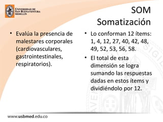 SOM
Somatización
• Evalúa la presencia de
malestares corporales
(cardiovasculares,
gastrointestinales,
respiratorios).
• Lo conforman 12 ítems:
1, 4, 12, 27, 40, 42, 48,
49, 52, 53, 56, 58.
• El total de esta
dimensión se logra
sumando las respuestas
dadas en estos ítems y
dividiéndolo por 12.
 