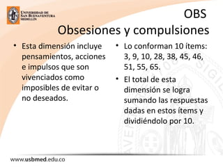 OBS
Obsesiones y compulsiones
• Esta dimensión incluye
pensamientos, acciones
e impulsos que son
vivenciados como
imposibles de evitar o
no deseados.
• Lo conforman 10 ítems:
3, 9, 10, 28, 38, 45, 46,
51, 55, 65.
• El total de esta
dimensión se logra
sumando las respuestas
dadas en estos ítems y
dividiéndolo por 10.
 