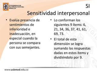 SI
Sensitividad interpersonal
• Evalúa presencia de
sentimientos de
inferioridad e
inadecuación, en
especial cuando la
persona se compara
con sus semejantes.
• Lo conforman los
siguientes 9 ítems: 6,
21, 34, 36, 37, 41, 61,
69, 73.
• El total de esta
dimensión se logra
sumando las respuestas
dadas en estos ítems y
dividiéndolo por 9.
 