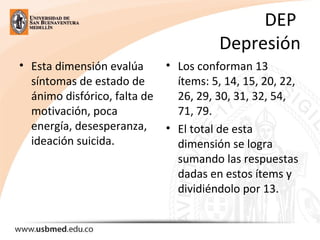 DEP
Depresión
• Esta dimensión evalúa
síntomas de estado de
ánimo disfórico, falta de
motivación, poca
energía, desesperanza,
ideación suicida.
• Los conforman 13
ítems: 5, 14, 15, 20, 22,
26, 29, 30, 31, 32, 54,
71, 79.
• El total de esta
dimensión se logra
sumando las respuestas
dadas en estos ítems y
dividiéndolo por 13.
 