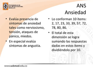 ANS
Ansiedad
• Evalúa presencia de
síntomas de ansiedad
tales como nerviosismo,
tensión, ataques de
pánico, miedos.
• En especial evalúa
síntomas de angustia.
• Lo conforman 10 ítems:
2, 17, 23, 33, 39, 57, 72,
78, 80, 86.
• El total de esta
dimensión se logra
sumando las respuestas
dadas en estos ítems y
dividiéndolo por 10.
 
