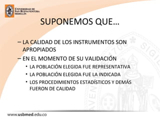 SUPONEMOS QUE…
– LA CALIDAD DE LOS INSTRUMENTOS SON
APROPIADOS
– EN EL MOMENTO DE SU VALIDACIÓN
• LA POBLACIÓN ELEGIDA FUE REPRESENTATIVA
• LA POBLACIÓN ELEGIDA FUE LA INDICADA
• LOS PROCEDIMIENTOS ESTADÍSTICOS Y DEMÁS
FUERON DE CALIDAD
 