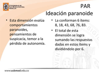 PAR
Ideación paranoide
• Esta dimensión evalúa
comportamientos
paranoides,
pensamientos de
suspicacia, temor a la
pérdida de autonomía.
• La conforman 6 ítems:
8, 18, 43, 68, 76, 83.
• El total de esta
dimensión se logra
sumando las respuestas
dadas en estos ítems y
dividiéndolo por 6.
 