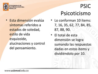 PSIC
Psicoticismo
• Esta dimensión evalúa
síntomas referidos a
estados de soledad,
estilo de vida
esquizoide,
alucinaciones y control
del pensamiento.
• Lo conforman 10 ítems:
7, 16, 35, 62, 77, 84, 85,
87, 88, 90.
• El total de esta
dimensión se logra
sumando las respuestas
dadas en estos ítems y
dividiéndolo por 10.
 