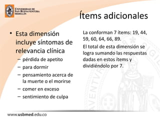 Ítems adicionales
• Esta dimensión
incluye síntomas de
relevancia clínica
– pérdida de apetito
– para dormir
– pensamiento acerca de
la muerte o el morirse
– comer en exceso
– sentimiento de culpa
La conforman 7 ítems: 19, 44,
59, 60, 64, 66, 89.
El total de esta dimensión se
logra sumando las respuestas
dadas en estos ítems y
dividiéndolo por 7.
 