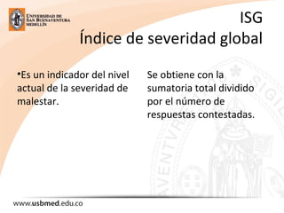 ISG
Índice de severidad global
•Es un indicador del nivel
actual de la severidad de
malestar.
Se obtiene con la
sumatoria total dividido
por el número de
respuestas contestadas.
 