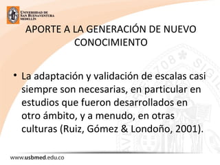 APORTE A LA GENERACIÓN DE NUEVO
CONOCIMIENTO
• La adaptación y validación de escalas casi
siempre son necesarias, en particular en
estudios que fueron desarrollados en
otro ámbito, y a menudo, en otras
culturas (Ruiz, Gómez & Londoño, 2001).
 