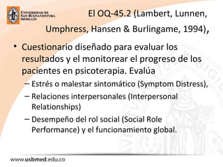 El OQ-45.2 (Lambert, Lunnen, 
Umphress, Hansen & Burlingame, 1994),
• Cuestionario diseñado para evaluar los 
resultados y el monitorear el progreso de los 
pacientes en psicoterapia. Evalúa 
– Estrés o malestar sintomático (Symptom Distress), 
– Relaciones interpersonales (Interpersonal 
Relationships) 
– Desempeño del rol social (Social Role 
Performance) y el funcionamiento global.
 