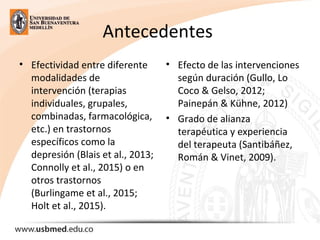 Antecedentes 
• Efectividad entre diferente 
modalidades de 
intervención (terapias 
individuales, grupales, 
combinadas, farmacológica, 
etc.) en trastornos 
específicos como la 
depresión (Blais et al., 2013; 
Connolly et al., 2015) o en 
otros trastornos 
(Burlingame et al., 2015; 
Holt et al., 2015).
• Efecto de las intervenciones 
según duración (Gullo, Lo 
Coco & Gelso, 2012; 
Painepán & Kühne, 2012)
• Grado de alianza 
terapéutica y experiencia 
del terapeuta (Santibáñez, 
Román & Vinet, 2009). 
 