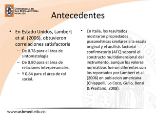 Antecedentes
• En Estado Unidos, Lambert 
et al. (2006), obtuvieron 
correlaciones satisfactoria 
– De 0.78 para el área de 
sintomatología
– De 0.80 para el área de 
relaciones interpersonales 
– Y 0.84 para el área de rol 
social. 
• En Italia, los resultados 
mostraron propiedades 
psicométricas similares a la escala 
original y el análisis factorial 
confirmatorio (AFC) soportó el 
constructo multidimensional del 
instrumento, aunque los valores 
normativos fueron diferentes con 
los reportados por Lambert et al. 
(2006) en poblacion americana 
(Chiappelli, Lo Coco, Gullo, Bensi 
& Prestano, 2008).
 