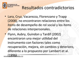 Resultados contradictorios
• Lara, Cruz, Vacarezza, Florenzano y Trapp 
(2008), no encontraron relaciones entre los 
ítems de desempeño de rol social y los ítems 
de relaciones interpersonales. 
• Flynn, Aubry, Guindon y Tardif (2002) 
encontraron una mejor utilidad del 
instrumento con factores tales como 
recuperación, mejora, sin cambios y deterioro, 
diferente a lo propuesto por Lambert et al. 
(1996). 
 