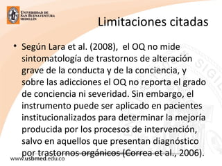 Limitaciones citadas
• Según Lara et al. (2008),  el OQ no mide 
sintomatología de trastornos de alteración 
grave de la conducta y de la conciencia, y 
sobre las adicciones el OQ no reporta el grado 
de conciencia ni severidad. Sin embargo, el 
instrumento puede ser aplicado en pacientes 
institucionalizados para determinar la mejoría 
producida por los procesos de intervención, 
salvo en aquellos que presentan diagnóstico 
por trastornos orgánicos (Correa et al., 2006).
 