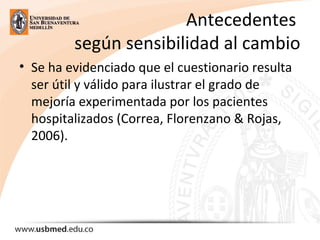 Antecedentes 
según sensibilidad al cambio
• Se ha evidenciado que el cuestionario resulta 
ser útil y válido para ilustrar el grado de 
mejoría experimentada por los pacientes 
hospitalizados (Correa, Florenzano & Rojas, 
2006). 
 