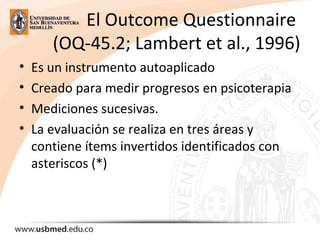 El Outcome Questionnaire 
(OQ-45.2; Lambert et al., 1996)
• Es un instrumento autoaplicado 
• Creado para medir progresos en psicoterapia 
• Mediciones sucesivas. 
• La evaluación se realiza en tres áreas y 
contiene ítems invertidos identificados con 
asteriscos (*)
 