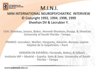 M.I.N.I.
MINI INTERNATIONAL NEUROPSYCHIATRIC INTERVIEW
© Copyright 1992, 1994, 1998, 1999
Sheehan DV & Lecrubier Y.
USA: Sheehan, Janavs, Baker, Hernett-Sheehan, Knapp, & Sheehan.
University of South Florida - Tampa.
FRANCE: Lecrubier, Weiller, Hergueta, Amorim, Borona, Lépine.
Hópital de la Salpétriére – París
VERSIÓN EN ESPAÑOL: Ferrando, Bobes, & Gilbert.
Instituto IAP – Madrid – España. Soto & Soto. University of South
Florida – Tampa
 