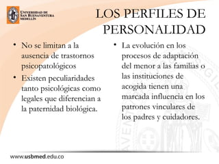 LOS PERFILES DE
PERSONALIDAD
• No se limitan a la
ausencia de trastornos
psicopatológicos
• Existen peculiaridades
tanto psicológicas como
legales que diferencian a
la paternidad biológica.
• La evolución en los
procesos de adaptación
del menor a las familias o
las instituciones de
acogida tienen una
marcada influencia en los
patrones vinculares de
los padres y cuidadores.
 