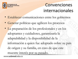 Convenciones 
internacionales
• Establecer comunicaciones entre los gobiernos
• Generar políticas que agilicen los procesos
• La preparación de los profesionales y en los
adoptantes y cuidadores, garantizaría la
adaptabilidad y la disponibilidad de la
información a quien fue adoptado sobre su país
de origen y su familia, en caso de que este
muestre interés por su pasado.
 