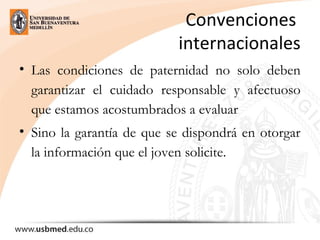 Convenciones 
internacionales
• Las condiciones de paternidad no solo deben
garantizar el cuidado responsable y afectuoso
que estamos acostumbrados a evaluar
• Sino la garantía de que se dispondrá en otorgar
la información que el joven solicite.
 