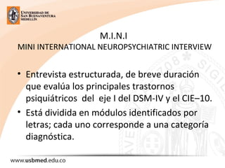 M.I.N.I
MINI INTERNATIONAL NEUROPSYCHIATRIC INTERVIEW
• Entrevista estructurada, de breve duración
que evalúa los principales trastornos
psiquiátricos del eje I del DSM-IV y el CIE–10.
• Está dividida en módulos identificados por
letras; cada uno corresponde a una categoría
diagnóstica.
 