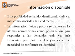 Información disponible
• Esta posibilidad se ha ido identificando cada vez
más como asociada a la salud mental.
• La información fluida y porosa se plantea en las
últimas convenciones como posibilitadora para
responder a las demandas cada vez más
frecuentes por parte de los jóvenes en su
necesidad de conformar su identidad
 