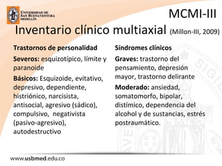MCMI-III 
Inventario clínico multiaxial (Millon-III, 2009)
Trastornos de personalidad
Severos: esquizotípico, límite y 
paranoide
Básicos: Esquizoide, evitativo, 
depresivo, dependiente, 
histriónico, narcisista, 
antisocial, agresivo (sádico), 
compulsivo,  negativista 
(pasivo-agresivo), 
autodestructivo
Síndromes clínicos
Graves: trastorno del 
pensamiento, depresión 
mayor, trastorno delirante
Moderado: ansiedad, 
somatomorfo, bipolar, 
distímico, dependencia del 
alcohol y de sustancias, estrés 
postraumático.
 