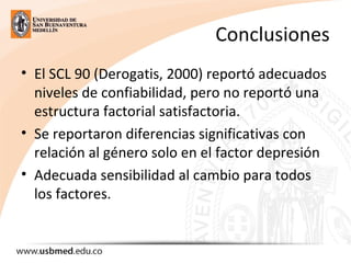 Conclusiones
• El SCL 90 (Derogatis, 2000) reportó adecuados
niveles de confiabilidad, pero no reportó una
estructura factorial satisfactoria.
• Se reportaron diferencias significativas con
relación al género solo en el factor depresión
• Adecuada sensibilidad al cambio para todos
los factores.
 