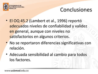 Conclusiones
• El OQ 45.2 (Lambert et al., 1996) reportó
adecuados niveles de confiabilidad y validez
en general, aunque con niveles no
satisfactorios en algunos criterios.
• No se reportaron diferencias significativas con
relación.
• Adecuada sensibilidad al cambio para todos
los factores.
 
