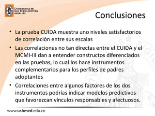 Conclusiones
• La prueba CUIDA muestra uno niveles satisfactorios
de correlación entre sus escalas
• Las correlaciones no tan directas entre el CUIDA y el
MCMI-III dan a entender constructos diferenciados
en las pruebas, lo cual los hace instrumentos
complementarios para los perfiles de padres
adoptantes
• Correlaciones entre algunos factores de los dos
instrumentos podrías indicar modelos predictivos
que favorezcan vínculos responsables y afectuosos.
 