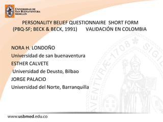 PERSONALITY BELIEF QUESTIONNAIRE SHORT FORM
(PBQ-SF; BECK & BECK, 1991) VALIDACIÓN EN COLOMBIA
NORA H. LONDOÑO
Universidad de san buenaventura
ESTHER CALVETE
Universidad de Deusto, Bilbao
JORGE PALACIO
Universidad del Norte, Barranquilla
 