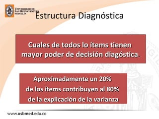 Estructura Diagnóstica
Cuales de todos lo ítems tienenCuales de todos lo ítems tienen
mayor poder de decisión diagósticamayor poder de decisión diagóstica..
Aproximadamente un 20%Aproximadamente un 20%
de los ítems contribuyen al 80%de los ítems contribuyen al 80%
de la explicación de la varianzade la explicación de la varianza
 