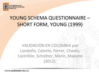 YOUNG SCHEMA QUESTIONNAIRE –
SHORT FORM, YOUNG (1999)
VALIDACIÓN EN COLOMBIA por
Londoño, Calvete, Ferrer, Chaves,
Castrillón, Schnitter, Marín, Maestre
(2012).
 