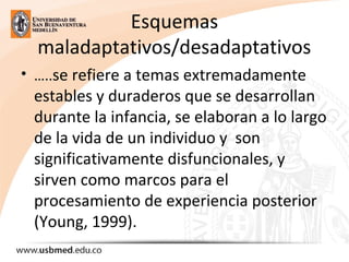 Esquemas
maladaptativos/desadaptativos
• …..se refiere a temas extremadamente
estables y duraderos que se desarrollan
durante la infancia, se elaboran a lo largo
de la vida de un individuo y son
significativamente disfuncionales, y
sirven como marcos para el
procesamiento de experiencia posterior
(Young, 1999).
 