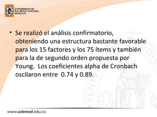 • Se realizó el análisis confirmatorio,
obteniendo una estructura bastante favorable
para los 15 factores y los 75 ítems y también
para la de segundo orden propuesta por
Young. Los coeficientes alpha de Cronbach
oscilaron entre 0.74 y 0.89.
 