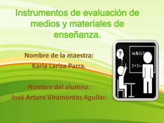 Instrumentos de evaluación de medios y materiales de enseñanza. Nombre de la maestra:  Karla Lariza Parra. Nombre del alumno: José Arturo Viramontes Aguilar. 